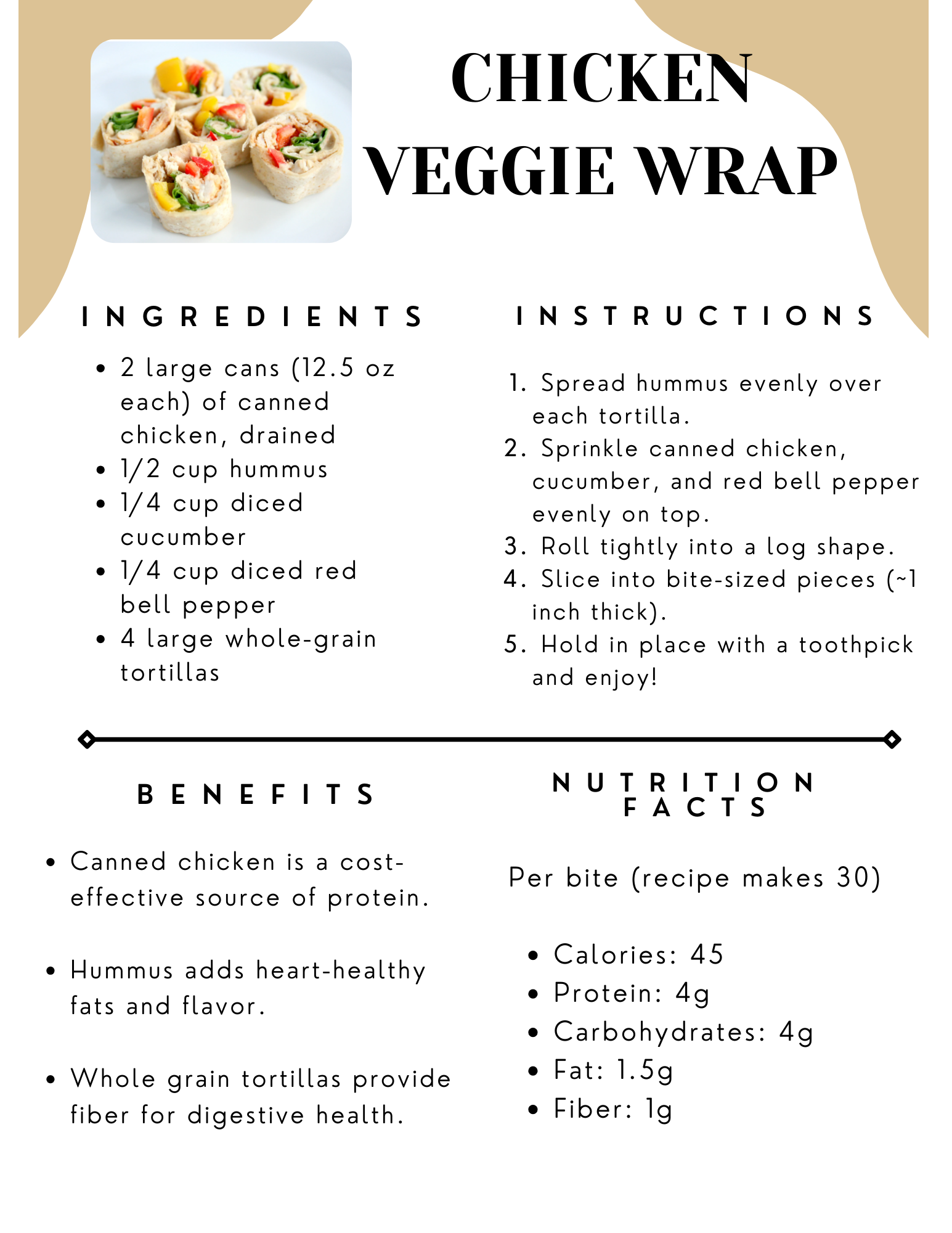 Ingredients: 2 large cans (12.5 oz each) of canned chicken drained, 1/2 cup hummus, 1/4 cup diced cucumber, 1/4 cup diced red bell pepper, 4 large whole-grain tortillas; Instructions: 1.  Spread hummus evenly over  each tortilla.  2.Sprinkle canned chicken, cucumber, and red bell pepper evenly on top.  3.Roll tightly into a log shape. 4. Slice into bite-sized pieces (~1  inch thick).  5. Hold in place with a toothpick and enjoy!