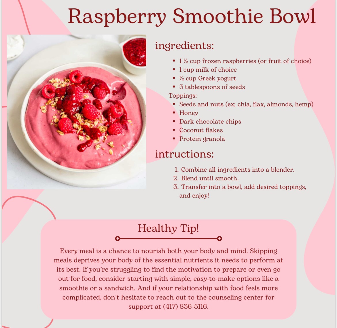 Ingredients: 1.5 cup frozen raspberries (or fruit of choice), 1 cup milk of choice, 1/2 cup greek yogurt, 3 tablespoons of seeds; Toppings: seeds and nuts (ex: chia, flax,  almonds, hemp), honey, dark chocolate chips, coconut flakes, protein granola; Instructions: 1. Combine all ingredients into a blender. 2. Blend until smooth. 3. Transfer into a bowl, add desried toppings, and enjoy!